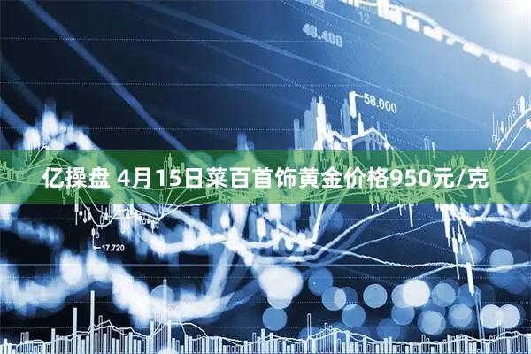 亿操盘 4月15日菜百首饰黄金价格950元/克