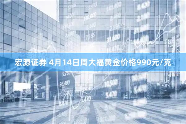 宏源证券 4月14日周大福黄金价格990元/克