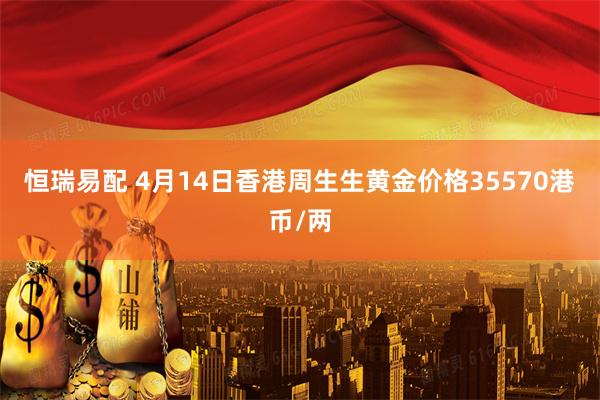 恒瑞易配 4月14日香港周生生黄金价格35570港币/两