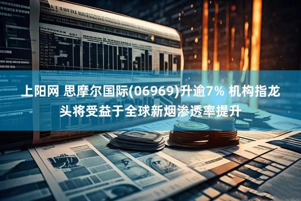 上阳网 思摩尔国际(06969)升逾7% 机构指龙头将受益于全球新烟渗透率提升