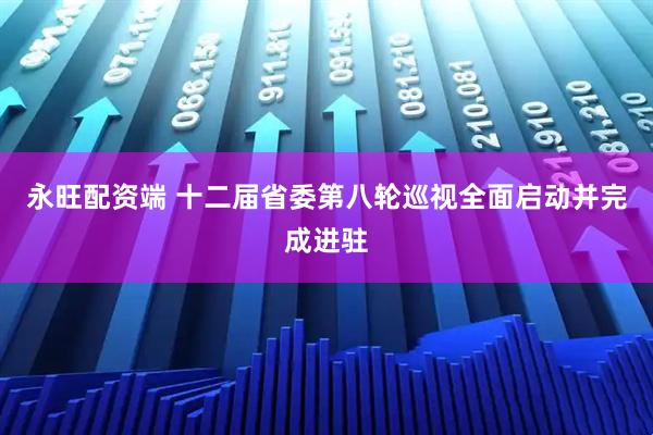 永旺配资端 十二届省委第八轮巡视全面启动并完成进驻