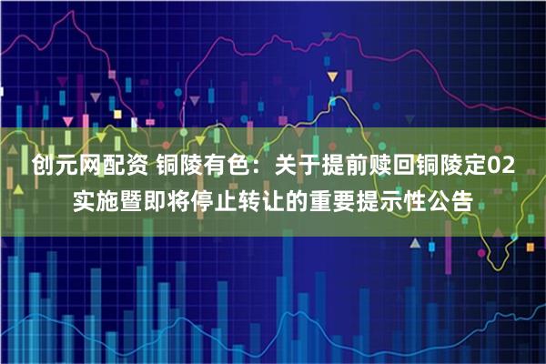 创元网配资 铜陵有色：关于提前赎回铜陵定02实施暨即将停止转让的重要提示性公告