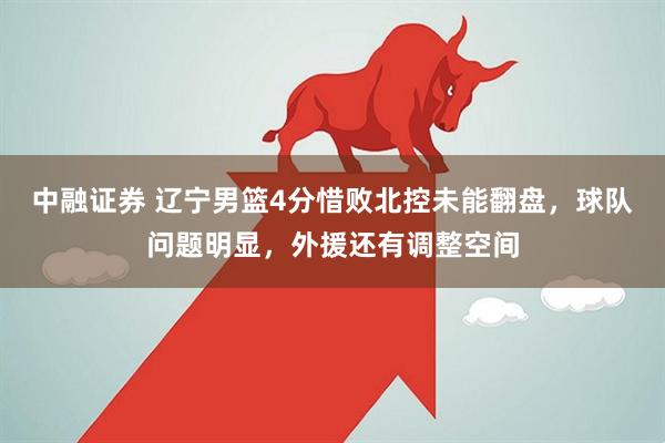 中融证券 辽宁男篮4分惜败北控未能翻盘，球队问题明显，外援还有调整空间