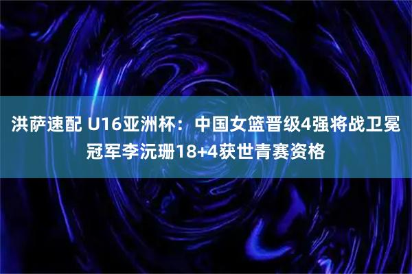 洪萨速配 U16亚洲杯：中国女篮晋级4强将战卫冕冠军李沅珊18+4获世青赛资格