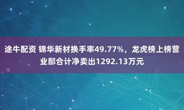 途牛配资 锦华新材换手率49.77%，龙虎榜上榜营业部合计净卖出1292.13万元