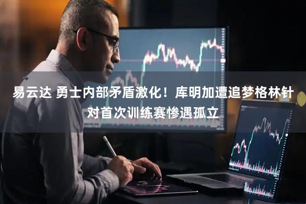易云达 勇士内部矛盾激化！库明加遭追梦格林针对首次训练赛惨遇孤立