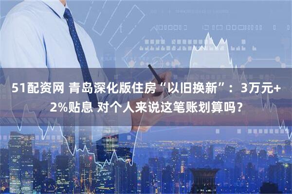 51配资网 青岛深化版住房“以旧换新”：3万元+2%贴息 对个人来说这笔账划算吗？