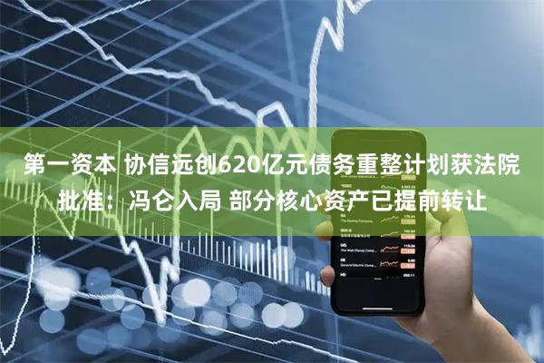 第一资本 协信远创620亿元债务重整计划获法院批准：冯仑入局 部分核心资产已提前转让