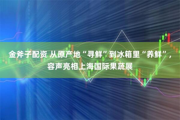 金斧子配资 从原产地“寻鲜”到冰箱里“养鲜”，容声亮相上海国际果蔬展