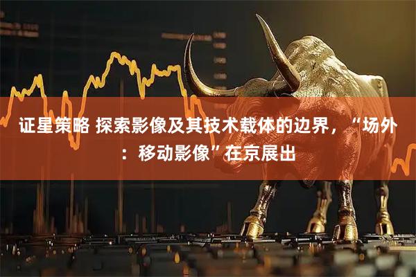 证星策略 探索影像及其技术载体的边界，“场外：移动影像”在京展出