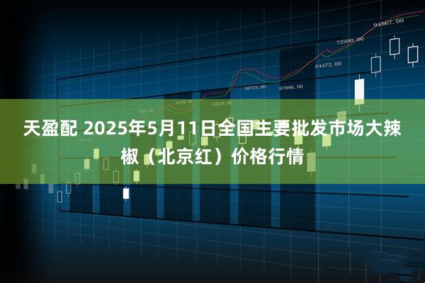 天盈配 2025年5月11日全国主要批发市场大辣椒（北京红）价格行情