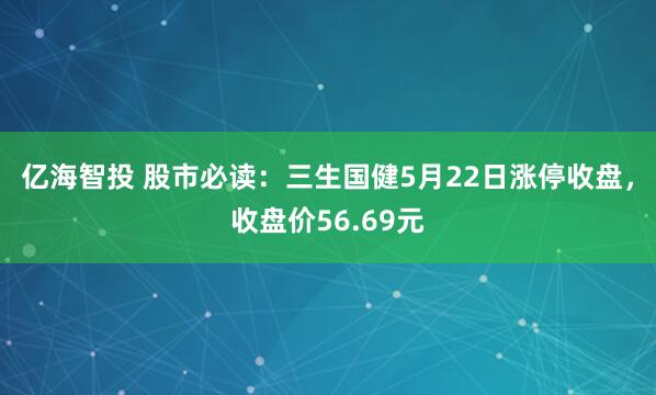 亿海智投 股市必读：三生国健5月22日涨停收盘，收盘价56.69元