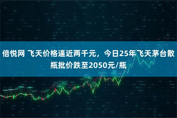 倍悦网 飞天价格逼近两千元，今日25年飞天茅台散瓶批价跌至2050元/瓶