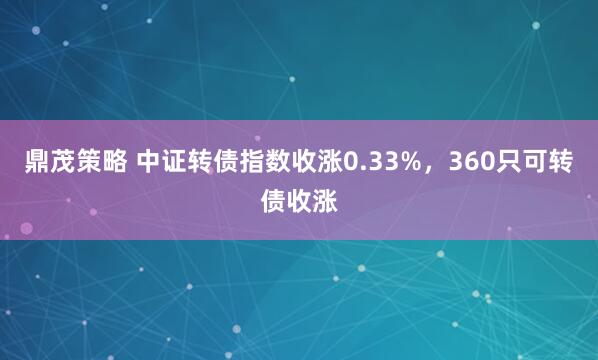 鼎茂策略 中证转债指数收涨0.33%，360只可转债收涨