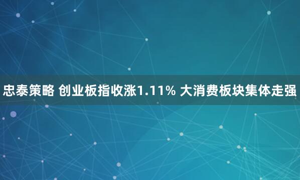 忠泰策略 创业板指收涨1.11% 大消费板块集体走强