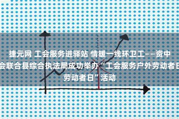捷元网 工会服务进驿站 情暖一线环卫工——资中县总工会联合县综合执法局成功举办“工会服务户外劳动者日”活动