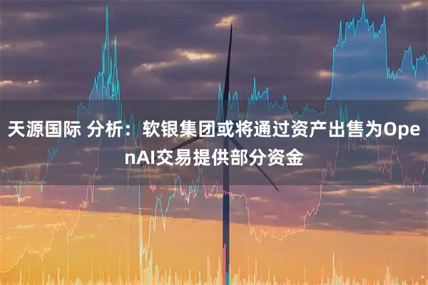 天源国际 分析：软银集团或将通过资产出售为OpenAI交易提供部分资金