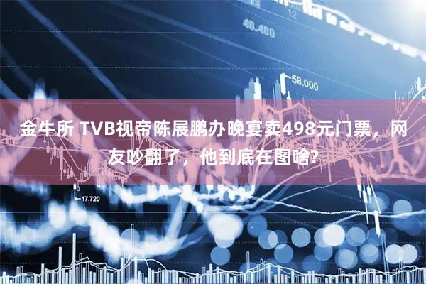 金牛所 TVB视帝陈展鹏办晚宴卖498元门票，网友吵翻了，他到底在图啥?