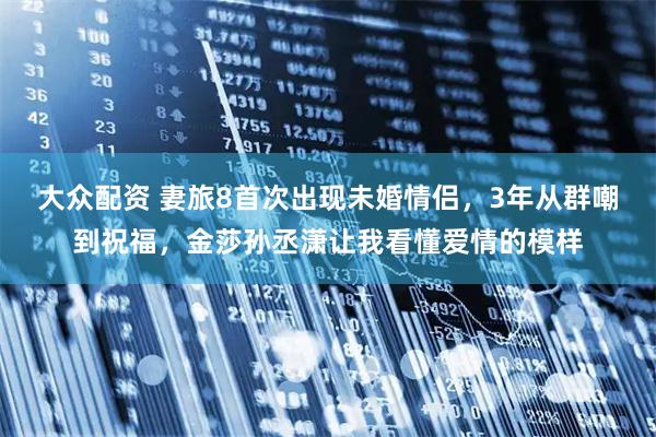 大众配资 妻旅8首次出现未婚情侣，3年从群嘲到祝福，金莎孙丞潇让我看懂爱情的模样