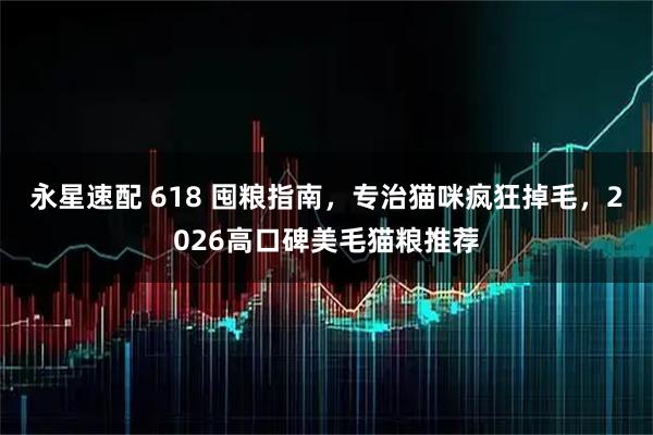 永星速配 618 囤粮指南，专治猫咪疯狂掉毛，2026高口碑美毛猫粮推荐